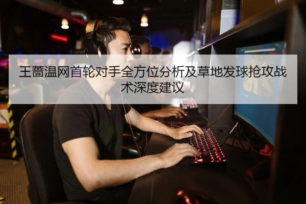王蔷温网首轮对手全方位分析及草地发球抢攻战术深度建议