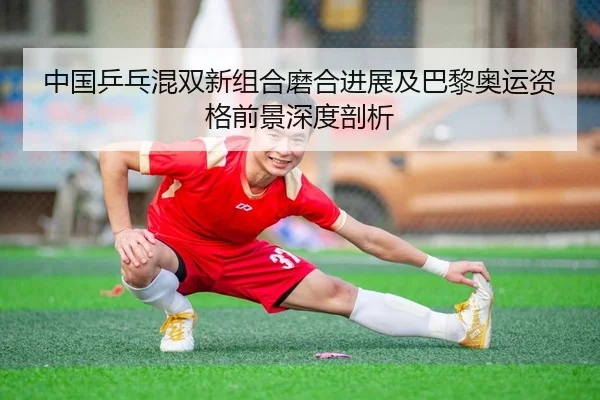 中国乒乓混双新组合磨合进展及巴黎奥运资格前景深度剖析